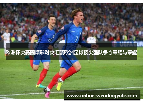 欧洲杯决赛圈精彩对决汇聚欧洲足球顶尖强队争夺荣耀与荣耀