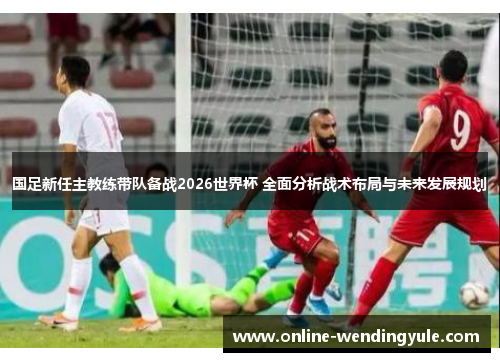 国足新任主教练带队备战2026世界杯 全面分析战术布局与未来发展规划