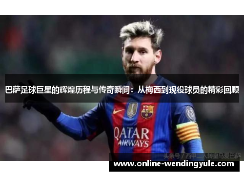 巴萨足球巨星的辉煌历程与传奇瞬间：从梅西到现役球员的精彩回顾