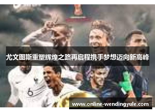尤文图斯重塑辉煌之路再启程携手梦想迈向新高峰