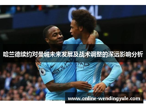 哈兰德续约对曼城未来发展及战术调整的深远影响分析
