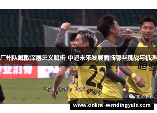广州队解散深层意义解析 中超未来发展面临哪些挑战与机遇