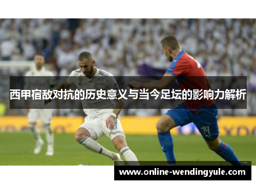 西甲宿敌对抗的历史意义与当今足坛的影响力解析
