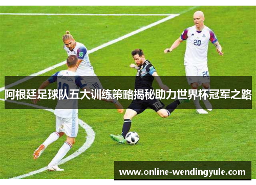 阿根廷足球队五大训练策略揭秘助力世界杯冠军之路