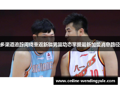 多渠道追踪周琦重返新疆男篮动态掌握最新加盟消息路径 多渠道追踪周琦重返新疆男篮动态掌握最新加盟消息路径