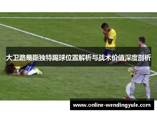 大卫路易斯独特踢球位置解析与战术价值深度剖析 大卫路易斯独特踢球位置解析与战术价值深度剖析