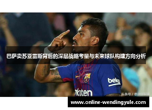巴萨卖苏亚雷斯背后的深层战略考量与未来球队构建方向分析 巴萨卖苏亚雷斯背后的深层战略考量与未来球队构建方向分析