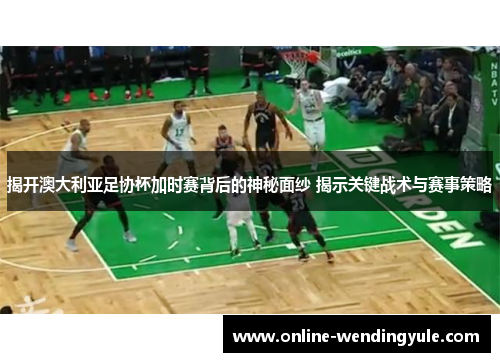 揭开澳大利亚足协杯加时赛背后的神秘面纱 揭示关键战术与赛事策略 揭开澳大利亚足协杯加时赛背后的神秘面纱 揭示关键战术与赛事策略