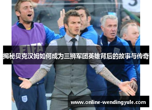 揭秘贝克汉姆如何成为三狮军团英雄背后的故事与传奇 揭秘贝克汉姆如何成为三狮军团英雄背后的故事与传奇