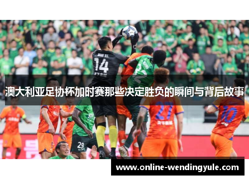 澳大利亚足协杯加时赛那些决定胜负的瞬间与背后故事 澳大利亚足协杯加时赛那些决定胜负的瞬间与背后故事