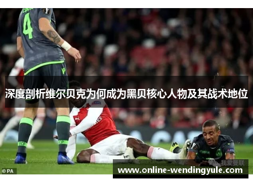 深度剖析维尔贝克为何成为黑贝核心人物及其战术地位
